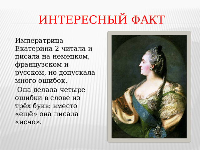 ИНТЕРЕСНЫЙ ФАКТ Императрица Екатерина 2 читала и писала на немецком, французском и русском, но допускала много ошибок.  Она делала четыре ошибки в слове из трёх букв: вместо «ещё» она писала «исчо». 