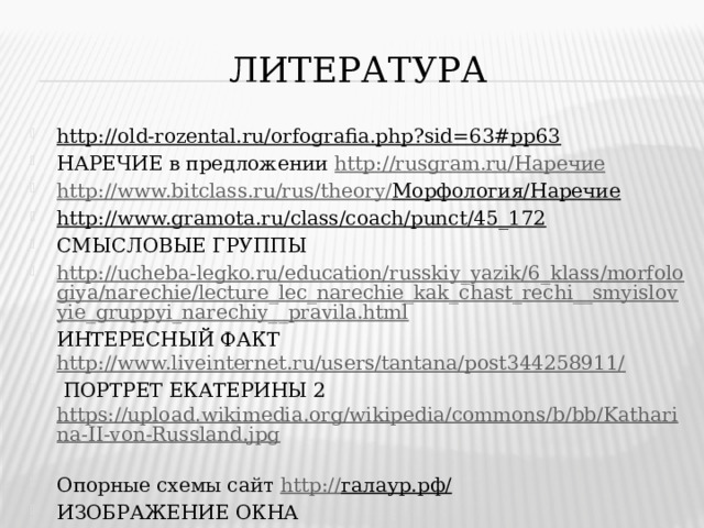 ЛИТЕРАТУРА http://old-rozental.ru/orfografia.php?sid=63#pp63  НАРЕЧИЕ в предложении http://rusgram.ru/ Наречие http://www.bitclass.ru/rus/theory/ Морфология/Наречие  http://www.gramota.ru/class/coach/punct/45_172  СМЫСЛОВЫЕ ГРУППЫ http://ucheba-legko.ru/education/russkiy_yazik/6_klass/morfologiya/narechie/lecture_lec_narechie_kak_chast_rechi__smyislovyie_gruppyi_narechiy__pravila.html ИНТЕРЕСНЫЙ ФАКТ http://www.liveinternet.ru/users/tantana/post344258911/   ПОРТРЕТ ЕКАТЕРИНЫ 2 https://upload.wikimedia.org/wikipedia/commons/b/bb/Katharina-II-von-Russland.jpg  Опорные схемы сайт http:// галаур.рф/  ИЗОБРАЖЕНИЕ ОКНА http://dizegrup.com/images/pvc_pen_b2.jpg  