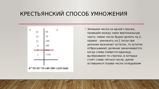 Крестьянский способ умножения Запишем числа на одной строчке, проведём между ними вертикальную черту; левое число будем делить на 2, правое - умножать на 2 (если при делении возникает остаток, то остаток отбрасываем); деление заканчивается, когда слева появится единица; вычёркиваем те строчки, в которых стоят слева чётные числа; далее оставшиеся справа числа складываем 