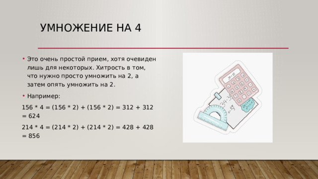 Умножение на 4   Это очень простой прием, хотя очевиден лишь для некоторых. Хитрость в том, что нужно просто умножить на 2, а затем опять умножить на 2. Например: 156 * 4 = (156 * 2) + (156 * 2) = 312 + 312 = 624 214 * 4 = (214 * 2) + (214 * 2) = 428 + 428 = 856 