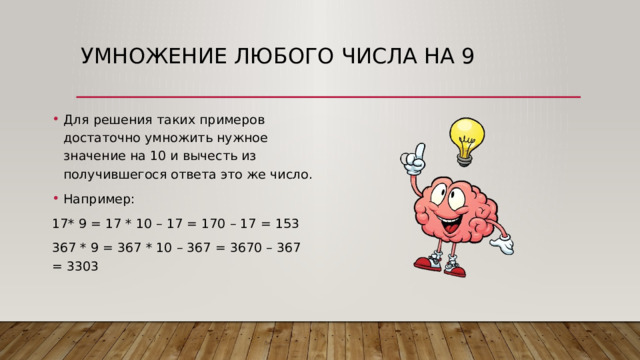 Умножение любого числа на 9   Для решения таких примеров достаточно умножить нужное значение на 10 и вычесть из получившегося ответа это же число. Например: 17* 9 = 17 * 10 – 17 = 170 – 17 = 153 367 * 9 = 367 * 10 – 367 = 3670 – 367 = 3303 