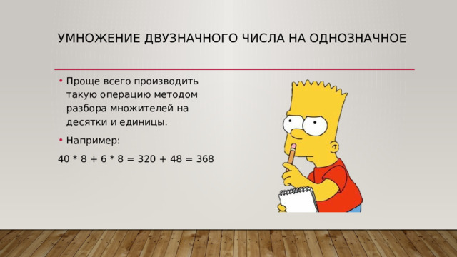 Умножение двузначного числа на однозначное   Проще всего производить такую операцию методом разбора множителей на десятки и единицы. Например: 40 * 8 + 6 * 8 = 320 + 48 = 368 