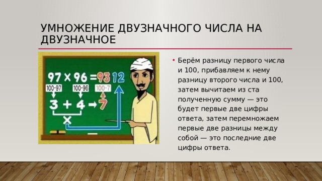 Умножение двузначного числа на двузначное Берём разницу первого числа и 100, прибавляем к нему разницу второго числа и 100, затем вычитаем из ста полученную сумму — это будет первые две цифры ответа, затем перемножаем первые две разницы между собой — это последние две цифры ответа. 