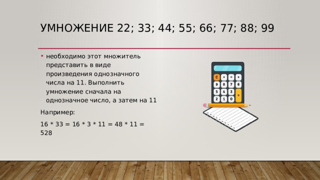 Умножение 22; 33; 44; 55; 66; 77; 88; 99 необходимо этот множитель представить в виде произведения однозначного числа на 11. Выполнить умножение сначала на однозначное число, а затем на 11 Например: 16 * 33 = 16 * 3 * 11 = 48 * 11 = 528 