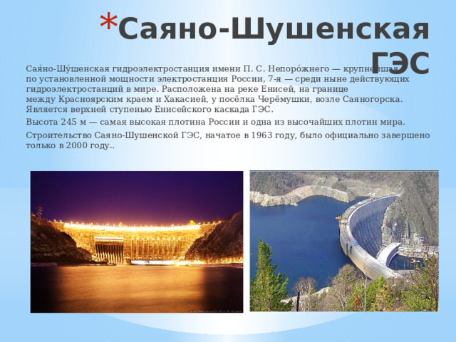 Саяно-Шушенская ГЭС Сая́но-Шу́шенская гидроэлектростанция имени П. С. Непоро́жнего — крупнейшая по установленной мощности электростанция России, 7-я — среди ныне действующих гидроэлектростанций в мире. Расположена на реке Енисей, на границе между Красноярским краем и Хакасией, у посёлка Черёмушки, возле Саяногорска. Является верхней ступенью Енисейского каскада ГЭС. Высота 245 м — самая высокая плотина России и одна из высочайших плотин мира. Строительство Саяно-Шушенской ГЭС, начатое в 1963 году, было официально завершено только в 2000 году.. 