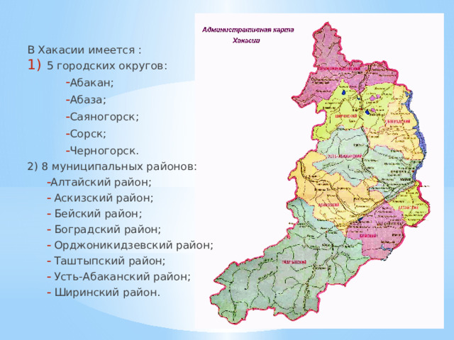 В Хакасии имеется : 5 городских округов: Абакан; Абаза; Саяногорск; Сорск; Черногорск. Абакан; Абаза; Саяногорск; Сорск; Черногорск. 2) 8 муниципальных районов: Алтайский район;  Аскизский район;  Бейский район;  Боградский район;  Орджоникидзевский район;  Таштыпский район;  Усть-Абаканский район;  Ширинский район. Алтайский район;  Аскизский район;  Бейский район;  Боградский район;  Орджоникидзевский район;  Таштыпский район;  Усть-Абаканский район;  Ширинский район. 