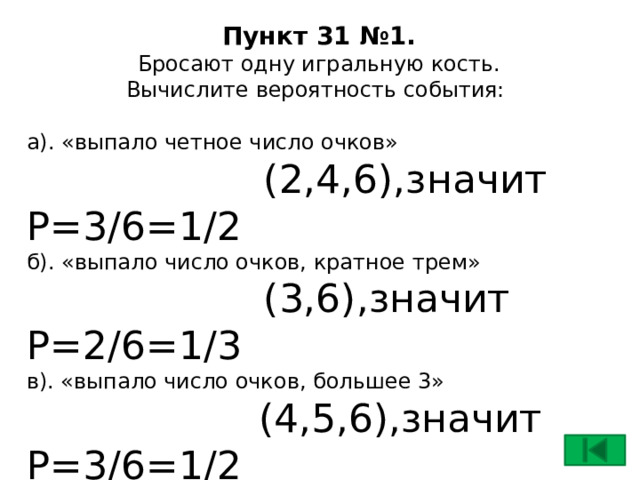 Пункт 31 №1.  Бросают одну игральную кость.  Вычислите вероятность события:   а). «выпало четное число очков»  (2,4,6),значит Р=3/6=1/2 б). «выпало число очков, кратное трем»  (3,6),значит Р=2/6=1/3 в). «выпало число очков, большее 3»  (4,5,6),значит Р=3/6=1/2 г). «выпало число очков, кратное 7»  Р=0 , так как этому событию не благоприятствует ни одного элементарного события    