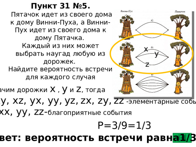 Пункт 31 №5.  Пятачок идет из своего дома к дому Винни-Пуха, а Винни-Пух идет из своего дома к дому Пятачка.  Каждый из них может выбрать наугад любую из дорожек.  Найдите вероятность встречи для каждого случая х  у  z  Обозначим дорожки х , у и z , тогда xx, xy, xz, yx, yy,  yz,  zx, zy,  zz -элементарные события xx, yy, zz- благоприятные события P=3/9=1/3 Ответ: вероятность встречи равна1/3 .  