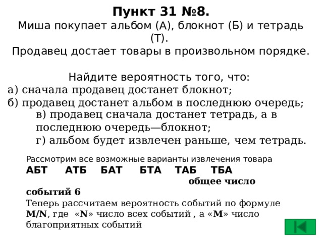 Пункт 31 №8.  Миша покупает альбом (А), блокнот (Б) и тетрадь (Т).  Продавец достает товары в произвольном порядке.  Найдите вероятность того, что:   а) сначала продавец достанет блокнот;  б) продавец достанет альбом в последнюю очередь; в) продавец сначала достанет тетрадь, а в последнюю очередь—блокнот;  г) альбом будет извлечен раньше, чем тетрадь. Рассмотрим все возможные варианты извлечения товара АБТ АТБ БАТ БТА ТАБ ТБА  общее число событий 6 Теперь рассчитаем вероятность событий по формуле M/N , где « N » число всех событий , а « M » число благоприятных событий  