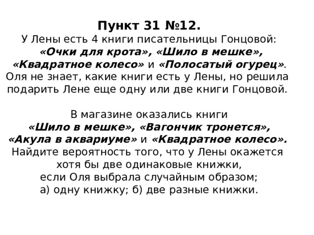 Пункт 31 №12.  У Лены есть 4 книги писательницы Гонцовой:   «Очки для крота», «Шило в мешке»,  «Квадратное колесо» и «Полосатый огурец» .  Оля не знает, какие книги есть у Лены, но решила  подарить Лене еще одну или две книги Гонцовой.   В магазине оказались книги   «Шило в мешке», «Вагончик тронется»,  «Акула в аквариуме» и «Квадратное колесо».  Найдите вероятность того, что у Лены окажется  хотя бы две одинаковые книжки,  если Оля выбрала случайным образом;  а) одну книжку; б) две разные книжки.   17 