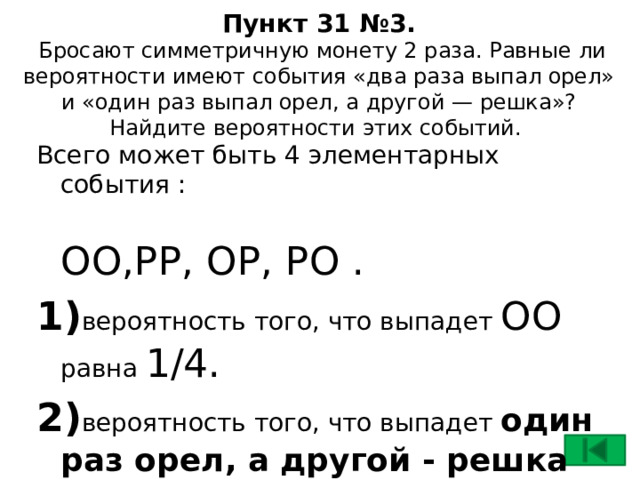 Пункт 31 №3.  Бросают симметричную монету 2 раза. Равные ли вероятности имеют события «два раза выпал орел» и «один раз выпал орел, а другой — решка»? Найдите вероятности этих событий. Всего может быть 4 элементарных события :  ОО,РР, ОР, РО . 1) вероятность того, что выпадет ОО равна 1/4. 2) вероятность того, что выпадет один раз орел, а другой - решка равна 2/4 , так как благоприятными будут события ОР или РО.  Вероятности не равны.  