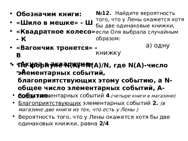 № 12. Найдите вероятность того, что у Лены окажется хотя бы две одинаковые книжки, если Оля выбрала случайным образом:   а) одну книжку Обозначим книги: «Шило в мешке» - Ш «Квадратное колесо» - К «Вагончик тронется» - В «Акула в аквариуме» - А По формуле N(A)=N(A)/N, где N(A)-число элементарных событий, благоприятствующих этому событию, а N- общее число элементарных событий, А-событие. Всего элементарных событий 4 .(четыре книги в магазине) Благоприятствующих элементарных событий 2.  (в магазине две книги из тех, что есть у Лены ) Вероятность того, что у Лены окажется хотя бы две одинаковых книжки, равна 2/4 17 