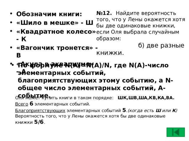 № 12. Найдите вероятность того, что у Лены окажется хотя бы две одинаковые книжки, если Оля выбрала случайным образом:   б) две разные книжки. Обозначим книги: «Шило в мешке» - Ш «Квадратное колесо» - К «Вагончик тронется» - В «Акула в аквариуме» - А По формуле N(A)=N(A)/N, где N(A)-число элементарных событий, благоприятствующих этому событию, а N- общее число элементарных событий, А-событие. Оля может купить книги в таком порядке: ШК,ШВ,ША,КВ,КА,ВА. Всего  6 элементарных событий. Благоприятствующих элементарных событий 5 . (когда есть Ш или К )  Вероятность того, что у Лены окажется хотя бы две одинаковые книжки 5/6 . 17 