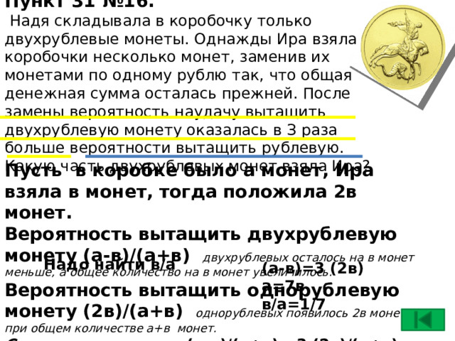 Пункт 31 №16.  Надя складывала в коробочку только двухрублевые монеты. Однажды Ира взяла из коробочки несколько монет, заменив их монетами по одному рублю так, что общая денежная сумма осталась прежней. После замены вероятность наудачу вытащить двухрублевую монету оказалась в З раза больше вероятности вытащить рублевую. Какую часть двухрублевых монет взяла Ира?   Пусть в коробке было а монет, Ира взяла в монет, тогда положила 2в монет. Вероятность вытащить двухрублевую монету (а-в)/(а+в) двухрублевых осталось на в монет меньше, а общее количество на в монет увеличилось. Вероятность вытащить однорублевую монету (2в)/(а+в) однорублевых появилось 2в монет, при общем количестве а+в монет. Составим равенство (а-в)/(а+в) =3 (2в)/(а+в) Надо найти в/а (а-в)=3 (2в) а=7в в/а=1/7 17 