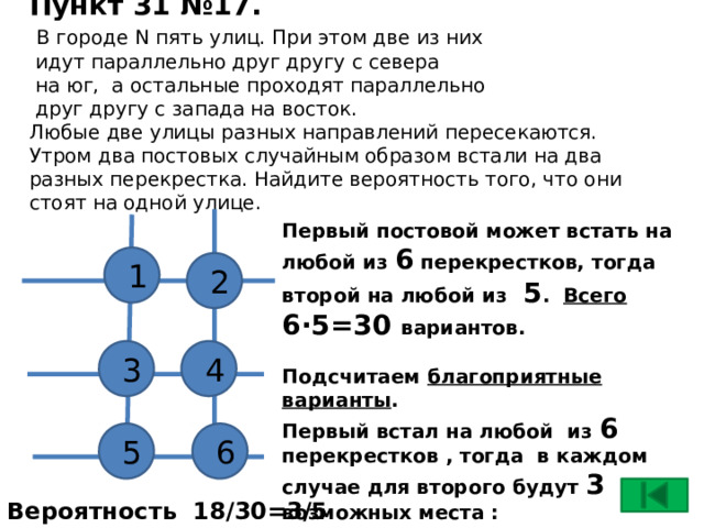 Пункт 31 №17.   В городе N пять улиц. При этом две из них  идут параллельно друг другу с севера  на юг, а остальные проходят параллельно  друг другу с запада на восток.  Любые две улицы разных направлений пересекаются.  Утром два постовых случайным образом встали на два разных перекрестка. Найдите вероятность того, что они стоят на одной улице.   Первый постовой может встать на любой из 6 перекрестков, тогда второй на любой из 5 . Всего  6∙5=30 вариантов.  Подсчитаем благоприятные варианты . Первый встал на любой из 6 перекрестков , тогда в каждом случае для второго будут 3 возможных места : 1-235; 2-146; 3-145; 4-236; 5-136; 6-245 6∙3=18  благоприятных вариантов 1 2 4 3 5 6 Вероятность 18/30=3/5 17 