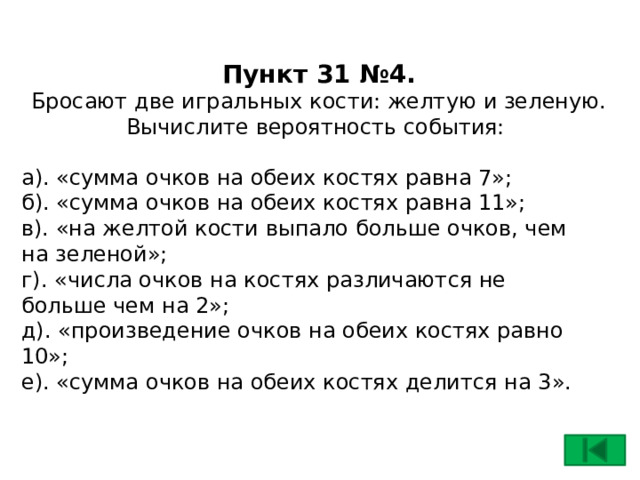Пункт 31 №4.  Бросают две игральных кости: желтую и зеленую.  Вычислите вероятность события: а). «сумма очков на обеих костях равна 7»;  б). «сумма очков на обеих костях равна 11»;  в). «на желтой кости выпало больше очков, чем на зеленой»;  г). «числа очков на костях различаются не больше чем на 2»;  д). «произведение очков на обеих костях равно 10»;  е). «сумма очков на обеих костях делится на 3».    