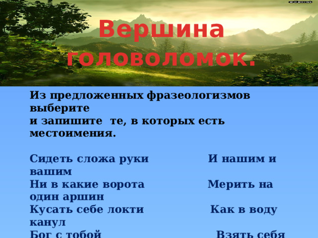 Вершина головоломок. Из предложенных фразеологизмов выберите и запишите те, в которых есть местоимения.  Сидеть сложа руки И нашим и вашим Ни в какие ворота Мерить на один аршин Кусать себе локти Как в воду канул Бог с тобой Взять себя в руки  Себе на уме Не в своей тарелке Быть на седьмом небе Зарубить себе на носу Знать себе цену Иголке негде упасть Бежать сломя голову И никаких гвоздей 