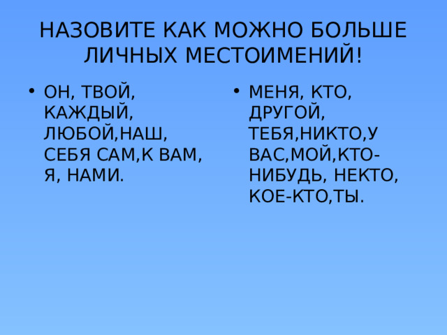 НАЗОВИТЕ КАК МОЖНО БОЛЬШЕ ЛИЧНЫХ МЕСТОИМЕНИЙ! ОН, ТВОЙ, КАЖДЫЙ, ЛЮБОЙ,НАШ, СЕБЯ САМ,К ВАМ, Я, НАМИ. МЕНЯ, КТО, ДРУГОЙ, ТЕБЯ,НИКТО,У ВАС,МОЙ,КТО-НИБУДЬ, НЕКТО, КОЕ-КТО,ТЫ. 