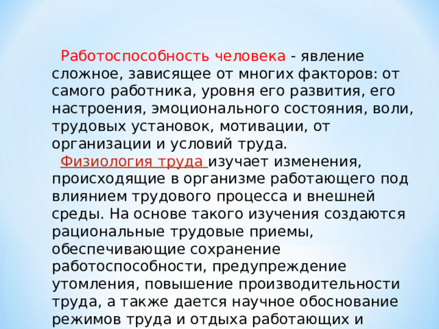 Работоспособность человека - явление сложное, зависящее от многих факторов: от самого работника, уровня его развития, его настроения, эмоционального состояния, воли, трудовых установок, мотивации, от организации и условий труда. Физиология труда изучает изменения, происходящие в организме работающего под влиянием трудового процесса и внешней среды. На основе такого изучения создаются рациональные трудовые приемы, обеспечивающие сохранение работоспособности, предупреждение утомления, повышение производительности труда, а также дается научное обоснование режимов труда и отдыха работающих и рационализации рабочих мест. 