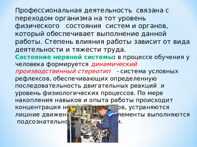 Профессиональная деятельность связана с переходом организма на тот уровень физического состояния систем и органов, который обеспечивает выполнение данной работы. Степень влияния работы зависит от вида деятельности и тяжести труда. Состояние нервной системы : в процессе обучения у человека формируется динамический производственный стереотип - система условных рефлексов, обеспечивающих определенную последовательность двигательных реакций и уровень физиологических процессов. По мере накопления навыков и опыта работы происходит концентрация нервных процессов, устраняются лишние движения, некоторые элементы выполняются подсознательно, автоматически. 