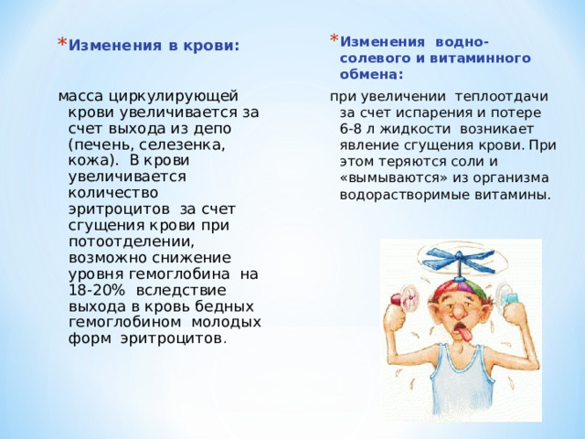 Изменения водно-солевого и витаминного обмена: при увеличении теплоотдачи за счет испарения и потере 6-8 л жидкости возникает явление сгущения крови. При этом теряются соли и «вымываются» из организма водорастворимые витамины. Изменения в крови:  масса циркулирующей крови увеличивается за счет выхода из депо (печень, селезенка, кожа). В крови увеличивается количество эритроцитов за счет сгущения крови при потоотделении, возможно снижение уровня гемоглобина на 18-20% вследствие выхода в кровь бедных гемоглобином молодых форм эритроцитов . 