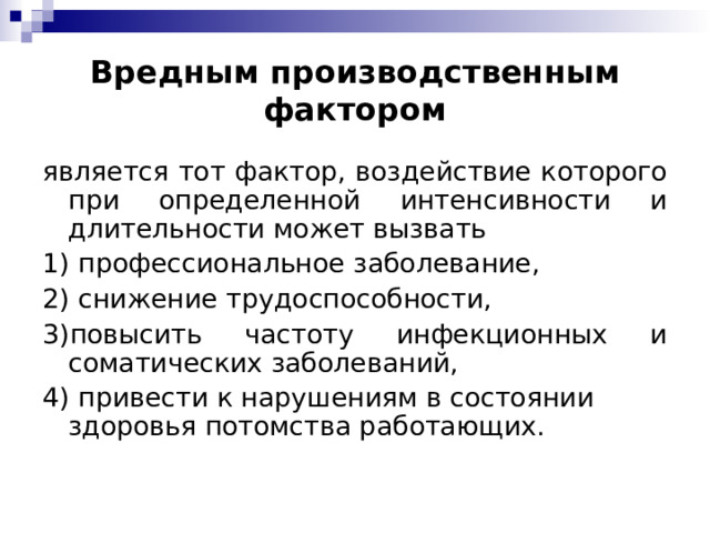 Вредным производственным фактором является тот фактор, воздействие которого при определенной интенсивности и длительности может вызвать 1) профессиональное заболевание, 2) снижение трудоспособности, 3)повысить частоту инфекционных и соматических заболеваний, 4) привести к нарушениям в состоянии здоровья потомства работающих.  