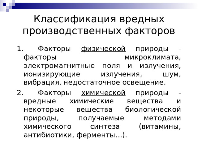 Классификация вредных производственных факторов 1.   Факторы физической природы - факторы микроклимата, электромагнитные поля и излучения, ионизирующие излучения, шум, вибрация, недостаточное освещение. 2.   Факторы химической природы - вредные химические вещества и некоторые вещества биологической природы, получаемые методами химического синтеза (витамины, антибиотики, ферменты...). 