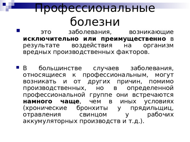 П рофессиональные болезни  это заболевания, возникающие исключительно или преимущественно в результате воздействия на организм вредных производственных факторов. В большинстве случаев заболевания, относящиеся к профессиональным, могут возникать и от других причин, помимо производственных, но в определенной профессиональной группе они встречаются намного чаще , чем в иных условиях (хронические бронхиты у прядильщиц, отравления свинцом у рабочих аккумуляторных производств и т.д.). 