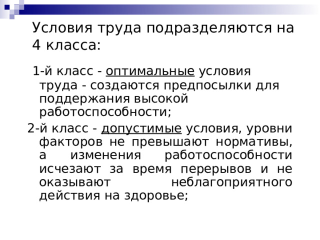 Условия труда подразделяются на 4 класса:  1-й класс - оптимальные условия труда - создаются предпосылки для поддержания высокой работоспособности; 2-й класс - допустимые условия, уровни факторов не превышают нормативы, а изменения работоспособности исчезают за время перерывов и не оказывают неблагоприятного действия на здоровье; 