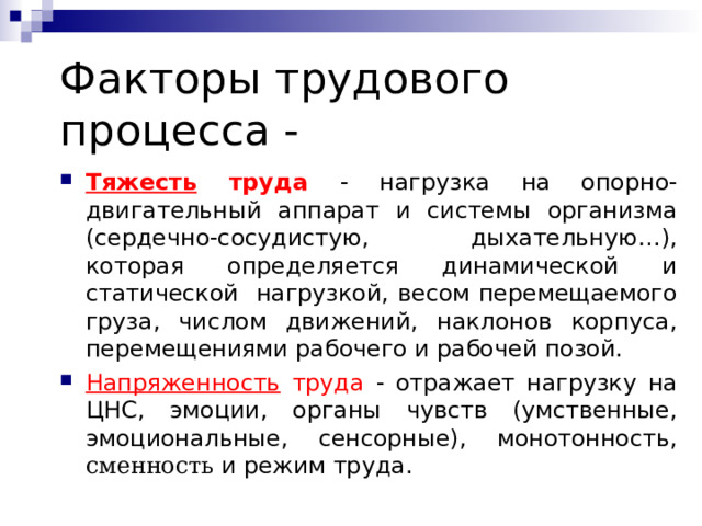 Факторы трудового процесса - Тяжесть труда - нагрузка на опорно-двигательный аппарат и системы организма (сердечно-сосудистую, дыхательную…), которая определяется динамической и статической нагрузкой, весом перемещаемого груза, числом движений, наклонов корпуса, перемещениями рабочего и рабочей позой. Напряженность труда - отражает нагрузку на ЦНС, эмоции, органы чувств (умственные, эмоциональные, сенсорные), монотонность , сменность и режим труда. 