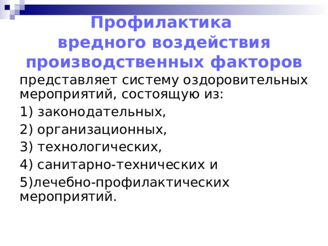 Профилактика  вредного воздействия производственных факторов представляет систему оздоровительных мероприятий, состоящую из: 1) законодательных, 2) организационных, 3) технологических, 4) санитарно-технических и 5)лечебно-профилактических мероприятий. 