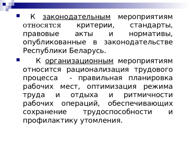  К законодательным мероприятиям относ я тся критерии, стандарты, правовые акты и нормативы, опубликованные в законодательстве Республики Беларусь.  К организационным мероприятиям относится рационализация трудового процесса - правильная планировка рабочих мест, оптимизация режима труда и отдыха и ритмичности рабочих операций, обеспечивающих  сохранение трудоспособности и профилактику утомления.  