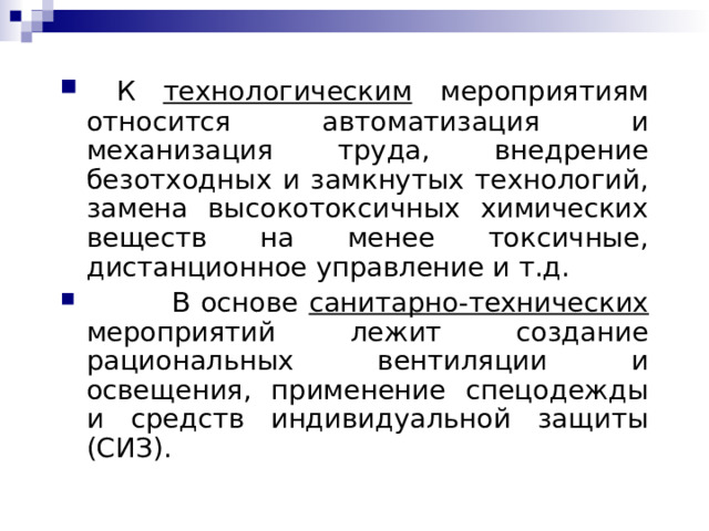  К технологическим мероприятиям относится автоматизация и механизация труда, внедрение безотходных и замкнутых технологий, замена высокотоксичных химических веществ на менее токсичные, дистанционное управление и т.д.  В основе санитарно-технических мероприятий лежит создание рациональных вентиляции и освещения, применение спецодежды и средств индивидуальной защиты (СИЗ) .  