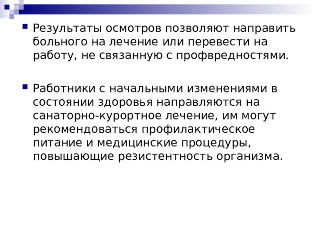 Результаты осмотров позволяют направить больного на лечение или перевести на работу, не связанную с профвредностями. Работники с начальными изменениями в состоянии здоровья направляются на санаторно-курортное лечение, им могут рекомендоваться профилактическое питание и медицинские процедуры, повышающие резистентность организма.   