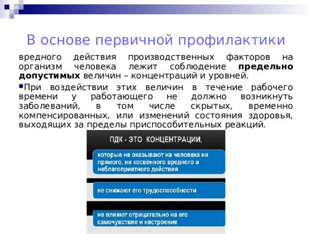 В основе первичной профилактики вредного действия производственных факторов на организм человека лежит соблюдение предельно допустимых величин – концентраций и уровней. При воздействии этих величин в течение рабочего времени у работающего не должно возникнуть заболеваний, в том числе скрытых, временно компенсированных, или изменений состояния здоровья, выходящих за пределы приспособительных реакций.   