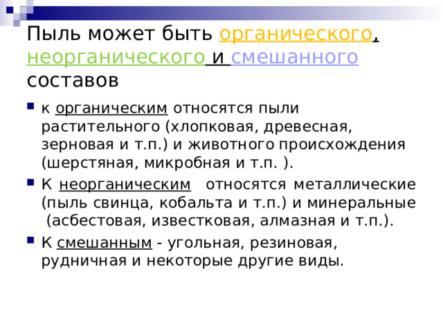 Пыль может быть органического , неорганического и смешанного  составов к органическим относятся пыли растительного (хлопковая, древесная, зерновая и т.п.) и животного происхождения (шерстяная, микробная и т.п. ). К неорганическим относятся металлические (пыль свинца, кобальта и т.п.) и минеральные (асбестовая, известковая, алмазная и т.п.). К смешанным - угольная, резиновая, рудничная и некоторые другие виды.  