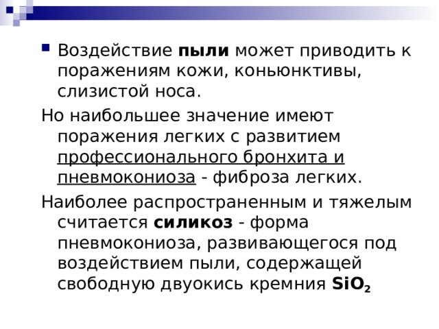 Воздействие пыли может приводить к поражениям кожи, коньюнктивы, слизистой носа. Но наибольшее значение имеют поражения легких с развитием профессионального бронхита и пневмокониоза - фиброза легких. Наиболее распространенным и тяжелым считается силикоз - форма пневмокониоза, развивающегося под воздействием пыли, содержащей свободную двуокись кремния  SiO 2  