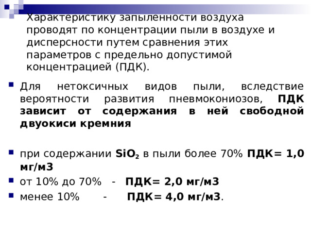 Характеристику запыленности воздуха проводят по концентрации пыли в воздухе и дисперсности путем сравнения этих параметров с предельно допустимой концентрацией (ПДК). Для нетоксичных видов пыли, вследствие вероятности развития пневмокониозов, ПДК зависит от содержания в ней свободной двуокиси кремния при содержании SiO 2 в пыли более 70%  ПДК= 1,0 мг/м3 от 10% до 70% - ПДК= 2,0 мг/м3 менее 10% - ПДК= 4,0 мг/м3 .  