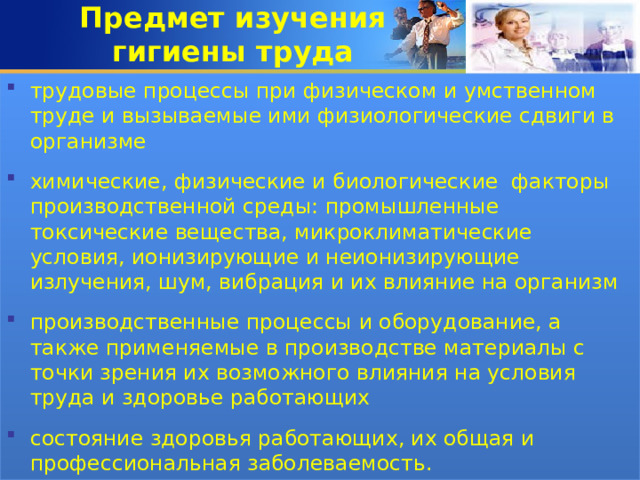 Предмет изучения  гигиены труда трудовые процессы при физическом и умственном труде и вызываемые ими физиологические сдвиги в организме  химические, физические и биологические факторы производственной среды: промышленные токсические вещества, микроклиматические условия, ионизирующие и неионизирующие излучения, шум, вибрация и их влияние на организм  производственные процессы и оборудование, а также применяемые в производстве материалы с точки зрения их возможного влияния на условия труда и здоровье работающих  состояние здоровья работающих, их общая и профессиональная заболеваемость. 