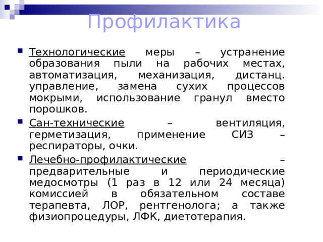 Профилактика Технологические меры – устранение образования пыли на рабочих местах, автоматизация, механизация, дистанц. управление, замена сухих процессов мокрыми, использование гранул вместо порошков. Сан-технические – вентиляция, герметизация, применение СИЗ – респираторы, очки. Лечебно-профилактические – предварительные и периодические медосмотры (1 раз в 12 или 24 месяца) комиссией в обязательном составе терапевта, ЛОР, рентгенолога; а также физиопроцедуры, ЛФК, диетотерапия. 