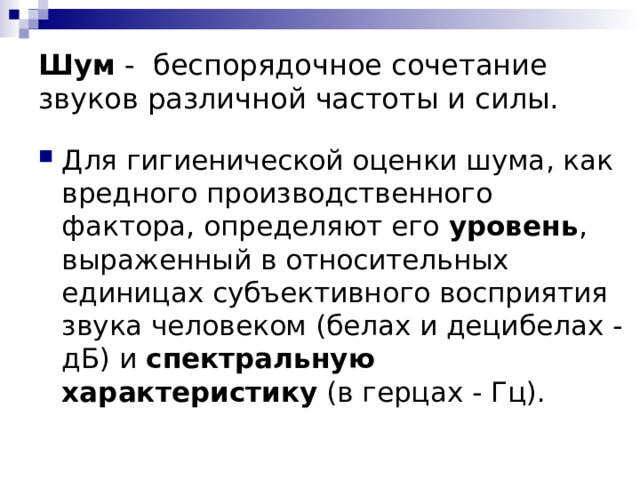 Шум  -   беспорядочное сочетание звуков различной частоты и силы. Для гигиенической оценки шума, как вредного производственного фактора, определяют его уровень , выраженный в относительных единицах субъективного восприятия звука человеком (белах и децибелах - дБ) и спектральную характеристику (в герцах - Гц). 