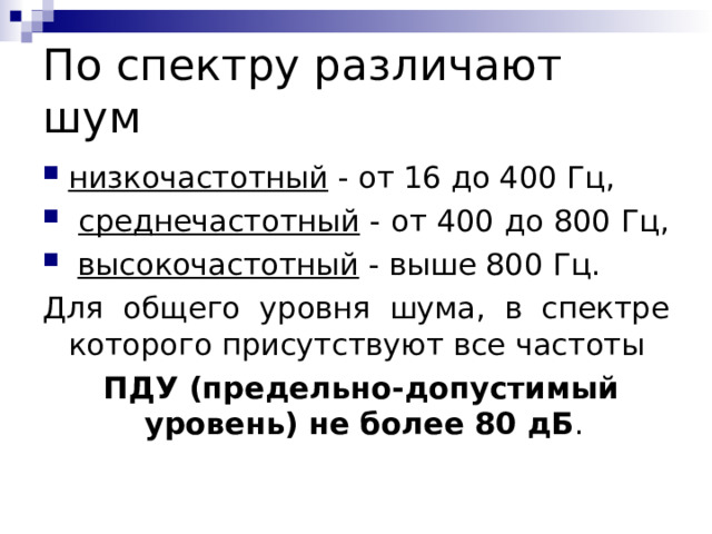 По спектру различают шум низкочастотный - от 16 до 400 Гц,  среднечастотный - от 400 до 800 Гц,  высокочастотный - выше 800 Гц. Для общего уровня шума, в спектре которого присутствуют все частоты  ПДУ (предельно-допустимый уровень)  не более 80 дБ . 