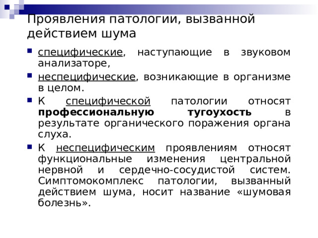 Проявления патологии, вызванной действием шума специфические , наступающие в звуковом анализаторе, неспецифические , возникающие в организме в целом. К специфической патологии относят профессиональную тугоухость в результате органического поражения органа слуха. К неспецифическим проявлениям относят функциональные изменения центральной нервной и сердечно-сосудистой систем. Симптомокомплекс патологии, вызванный действием шума, носит название «шумовая болезнь».  