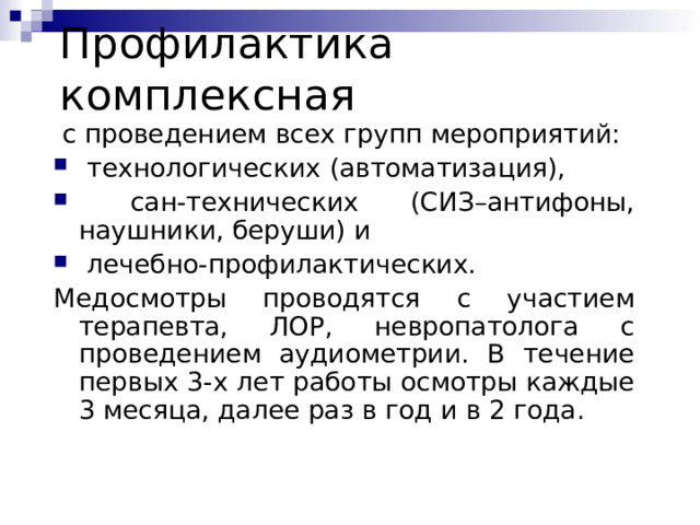 Проф илактика комплексная  с проведением всех групп мероприятий:  технологических (автоматизация) ,  сан-технических (СИЗ–антифоны, наушники, беруши) и  лечебно-профилактических. Медосмотры проводятся с участием терапевта, ЛОР, невропатолога с проведением аудиометрии. В течение первых 3-х лет работы осмотры каждые 3 месяца, далее раз в год и в 2 года. 