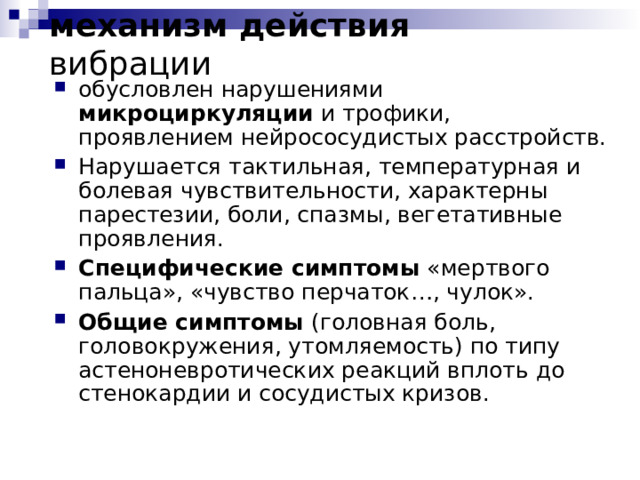 механизм действия вибрации обусловлен нарушениями микроциркуляции и трофики, проявлением нейрососудистых расстройств. Нарушается тактильная, температурная и болевая чувствительности, характерны парестезии, боли, спазмы, вегетативные проявления. Специфические симптомы «мертвого пальца», «чувство перчаток…, чулок». Общие симптомы (головная боль, головокружения, утомляемость) по типу астеноневротических реакций вплоть до стенокардии и сосудистых кризов.  