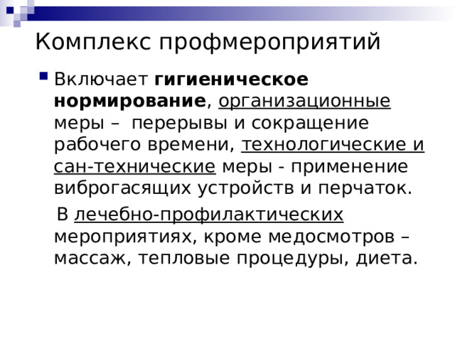 Комплекс профмероприятий Включает  гигиеническое  нормирование , организационные  меры – перерывы и сокращение рабочего времени, технологические и сан-технические меры - применение виброгасящих устройств и перчаток.  В лечебно-проф илактических мероприятиях, кроме медосмотров – массаж, тепловые процедуры, диета. 