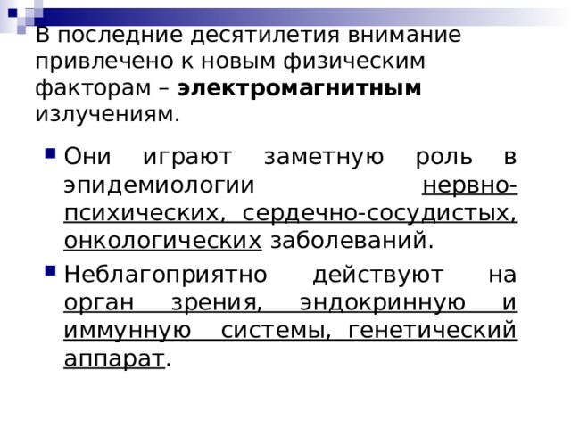 В последние десятилетия внимание привлечено к новым физическим факторам – электромагнитным  излучениям.   Они играют заметную роль в эпидемиологии нервно-психических, сердечно-сосудистых, онкологических заболеваний. Неблагоприятно действуют на орган зрения, эндокринную и иммунную системы, генетический аппарат . 