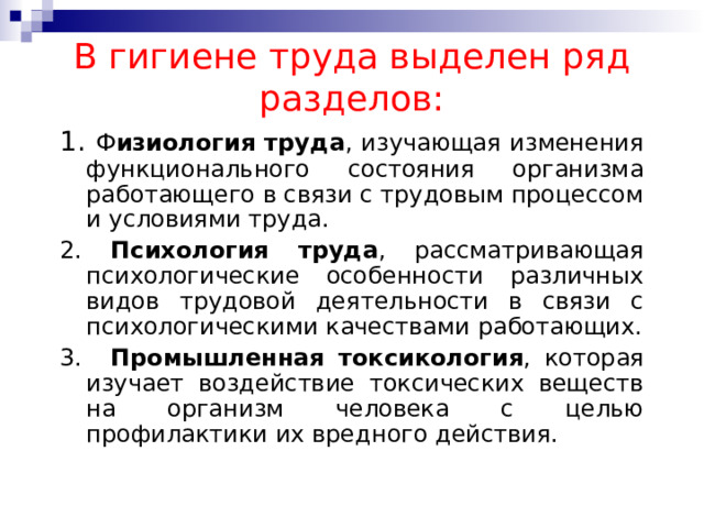 В гигиене труда выделен ряд разделов: 1. Ф изиология труда , изучающая изменения функционального состояния организма работающего в связи с трудовым процессом и условиями труда. 2. Психология труда , рассматривающая психологические особенности различных видов трудовой деятельности в связи с психологическими качествами работающих. 3.   Промышленная токсикология , которая изучает воздействие токсических веществ на организм человека с целью профилактики их вредного действия. 