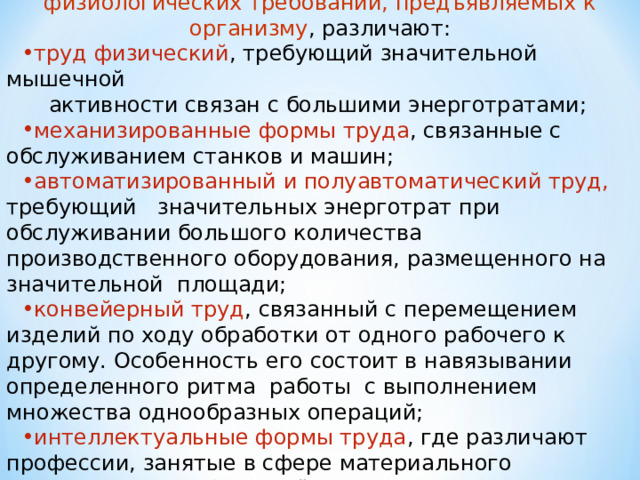  В зависимости от основных характеристик и физиологических требований, предъявляемых к организму , различают: труд физический , требующий значительной мышечной  активности связан с большими энерготратами; механизированные формы труда , связанные с обслуживанием станков и машин; автоматизированный и полуавтоматический труд, требующий значительных энерготрат при обслуживании большого количества производственного оборудования, размещенного на значительной площади; конвейерный труд , связанный с перемещением изделий по ходу обработки от одного рабочего к другому. Особенность его состоит в навязывании определенного ритма работы с выполнением множества однообразных операций; интеллектуальные формы труда , где различают профессии, занятые в сфере материального производства, либо вне её. 