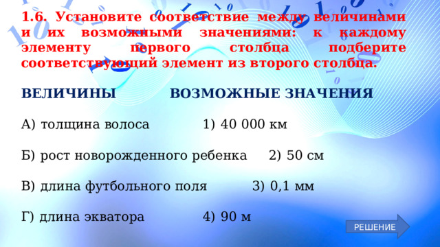 1.6. Установите соответствие между величинами и их возможными значениями: к каждому элементу первого столбца подберите соответствующий элемент из второго столбца. ВЕЛИЧИНЫ     ВОЗМОЖНЫЕ ЗНАЧЕНИЯ А)  толщина волоса     1)  40 000 км Б)  рост новорожденного ребенка   2)  50 см В)  длина футбольного поля    3)  0,1 мм Г)  длина экватора     4)  90 м РЕШЕНИЕ 